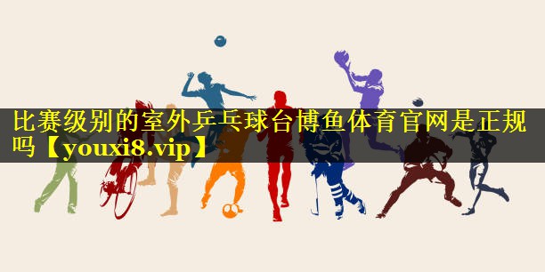 比赛级别的室外乒乓球台博鱼体育官网是正规吗