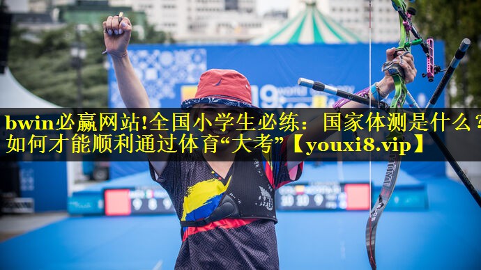 bwin必赢网站!全国小学生必练：国家体测是什么？如何才能顺利通过体育“大考”