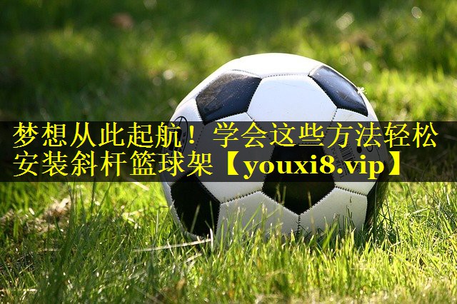 梦想从此起航！学会这些方法轻松安装斜杆篮球架