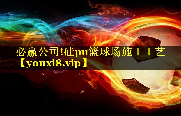 必赢公司!硅pu篮球场施工工艺