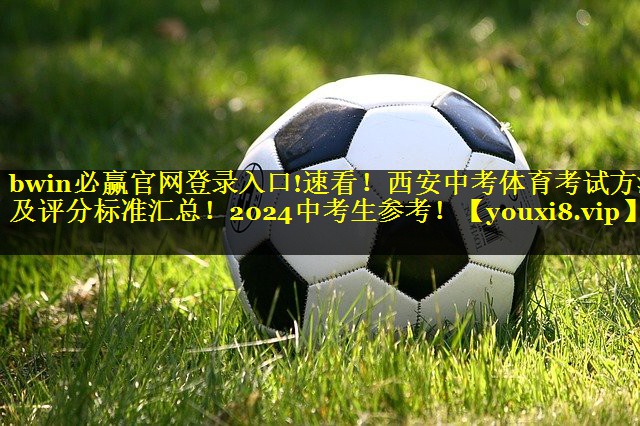 bwin必赢官网登录入口!速看！西安中考体育考试方法及评分标准汇总！2024中考生参考！