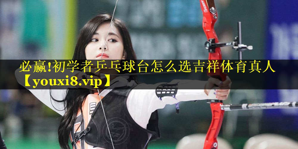 必赢!初学者乒乓球台怎么选吉祥体育真人