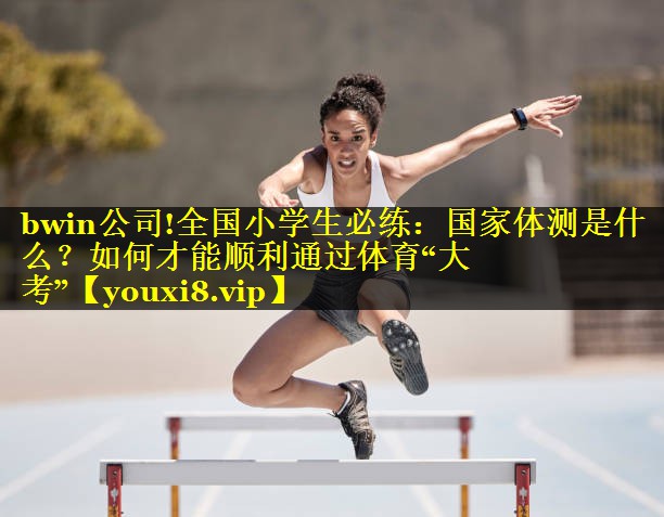 bwin公司!全国小学生必练：国家体测是什么？如何才能顺利通过体育“大考”