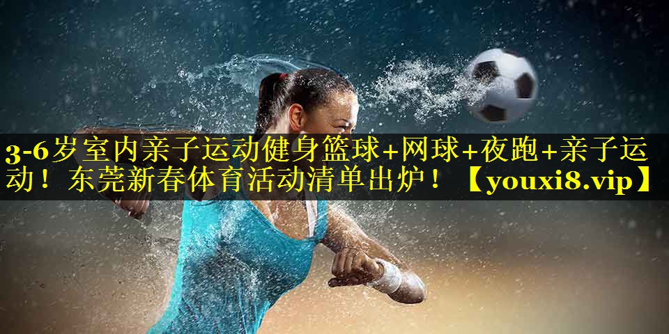 3-6岁室内亲子运动健身篮球+网球+夜跑+亲子运动！东莞新春体育活动清单出炉！